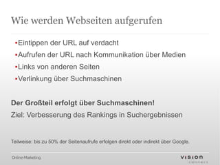 Wie werden Webseiten aufgerufen

 ▪Eintippen der URL auf verdacht
 ▪Aufrufen der URL nach Kommunikation über Medien
 ▪Links von anderen Seiten
 ▪Verlinkung über Suchmaschinen


Der Großteil erfolgt über Suchmaschinen!
Ziel: Verbesserung des Rankings in Suchergebnissen


Teilweise: bis zu 50% der Seitenaufrufe erfolgen direkt oder indirekt über Google.


Online-Marketing
 