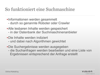 So funktioniert eine Suchmaschine

 ▪Informationen werden gesammelt
  - durch so genannte Roboter oder Crawler
 ▪Alle lesbaren Inhalte werden gespeichert
  - in der Datenbank der Suchmaschinenanbieter
 ▪Die Inhalte werden indiziert
  - und dabei nach Algorithmen gewichtet
 ▪Die Suchergebnisse werden ausgegeben
  - die Suchanfragen werden bearbeiten und eine Liste von
    Ergebnissen entsprechend der Anfrage erstellt




Online-Marketing
 