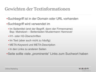Gewichten der Textinformationen

 ▪Suchbegriff ist in der Domain oder URL vorhanden
 ▪Suchbegriff wird verwendet im
   ▪ Im Seitentitel (erst der Begriff, dann der Firmenname)
     Bsp: Matratzen – Bettenladen Mustermann Hannover
   ▪ H1- oder H2-Überschriften
   ▪ Im Text (aber auch nicht zu häufig)
   ▪ META-Keyword und META-Description
   ▪ In den Links zu anderen Seiten
 ▪Seite sollte viele „prominente“ Links zum Suchwort haben



Online-Marketing
 