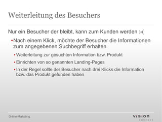 Weiterleitung des Besuchers

Nur ein Besucher der bleibt, kann zum Kunden werden :-(
 ▪Nach einem Klick, möchte der Besucher die Informationen
  zum angegebenen Suchbegriff erhalten
   ▪ Weiterleitung zur gesuchten Information bzw. Produkt
   ▪ Einrichten von so genannten Landing-Pages
   ▪ In der Regel sollte der Besucher nach drei Klicks die Information
     bzw. das Produkt gefunden haben




Online-Marketing
 