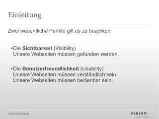 Einleitung

Zwei wesentliche Punkte gilt es zu beachten:


 ▪Die Sichtbarkeit (Visibility)
  Unsere Webseiten müssen gefunden werden.

 ▪Die Benutzerfreundlichkeit (Usability)
  Unsere Webseiten müssen verständlich sein.
  Unsere Webseiten müssen bedienbar sein.




Online-Marketing
 