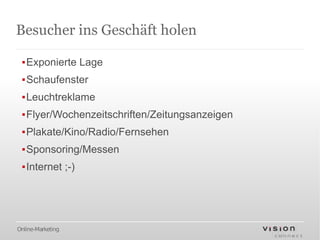 Besucher ins Geschäft holen

 ▪Exponierte Lage
 ▪Schaufenster
 ▪Leuchtreklame
 ▪Flyer/Wochenzeitschriften/Zeitungsanzeigen
 ▪Plakate/Kino/Radio/Fernsehen
 ▪Sponsoring/Messen
 ▪Internet ;-)




Online-Marketing
 