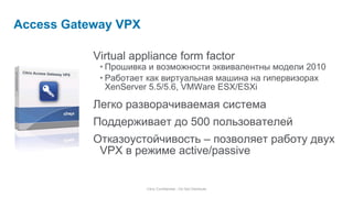 Virtual appliance form factor Прошивка и возможности эквивалентны модели  2010 Работает как виртуальная машина на гипервизорах  XenServer 5.5/ 5.6 , VMWare ESX/ESXi Легко разворачиваемая система Поддерживает до  500  пользователей Отказоустойчивость – позволяет работу двух  VPX  в режиме  active/passive Access Gateway VPX Citrix Confidential - Do Not Distribute Citrix Access Gateway VPX Citrix  Access Gateway VPX 