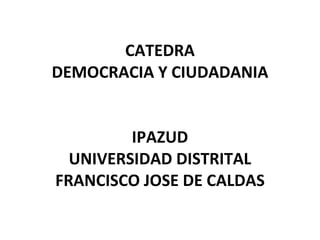 CATEDRA DEMOCRACIA Y CIUDADANIA IPAZUD UNIVERSIDAD DISTRITAL FRANCISCO JOSE DE CALDAS 