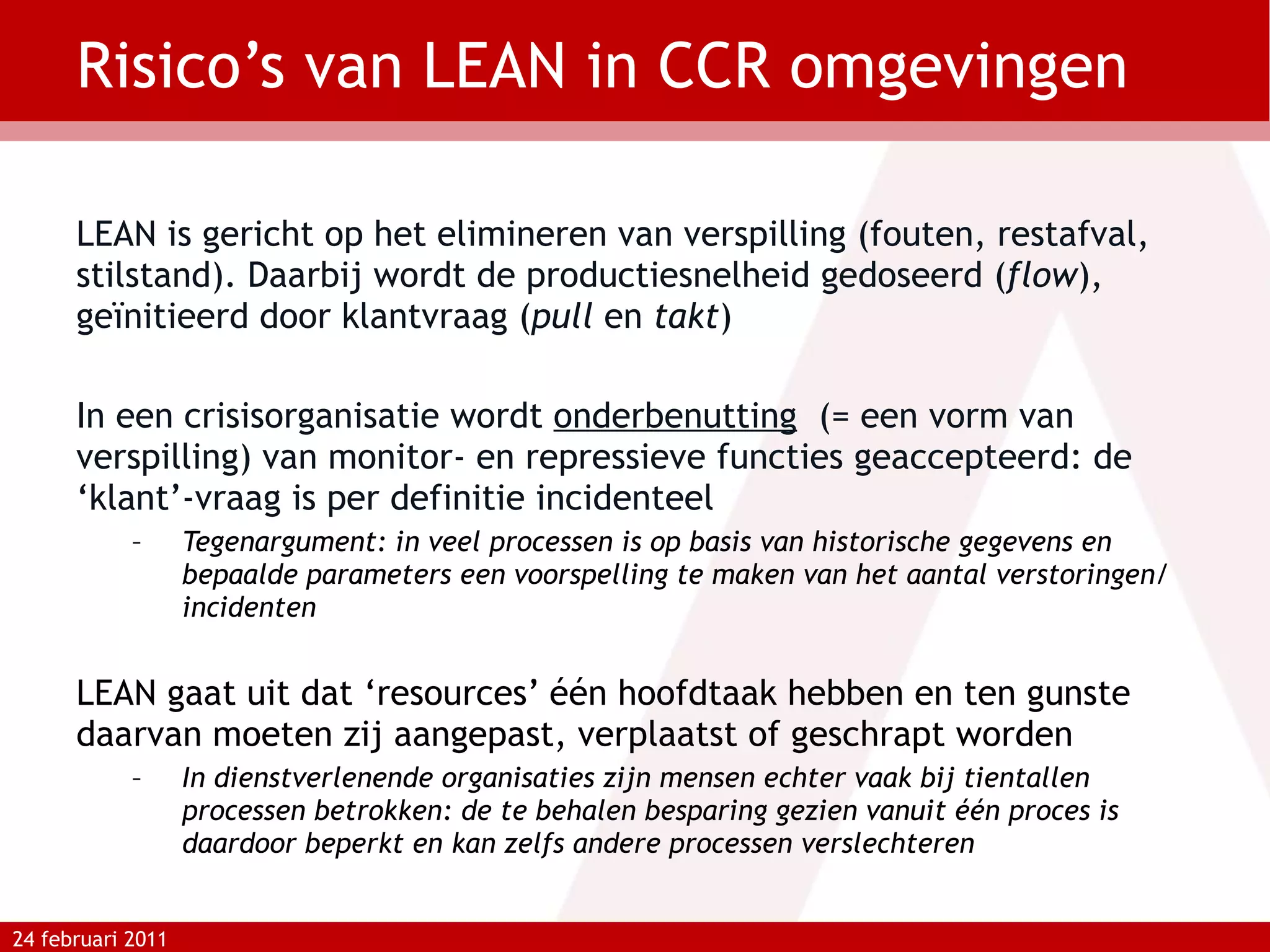 Risico’s van LEAN in CCR omgevingen LEAN is gericht op het elimineren van verspilling (fouten, restafval, stilstand). Daarbij wordt de productiesnelheid gedoseerd ( flow ), geïnitieerd door klantvraag ( pull  en  takt ) In een crisisorganisatie wordt  onderbenutting   (= een vorm van verspilling) van monitor- en repressieve functies geaccepteerd: de ‘klant’-vraag is per definitie incidenteel Tegenargument: in veel processen is op basis van historische gegevens en bepaalde parameters een voorspelling te maken van het aantal verstoringen/incidenten LEAN gaat uit dat ‘resources’ één hoofdtaak hebben en ten gunste daarvan moeten zij aangepast, verplaatst of geschrapt worden In dienstverlenende organisaties zijn mensen echter vaak bij tientallen processen betrokken: de te behalen besparing gezien vanuit één proces is daardoor beperkt en kan zelfs andere processen verslechteren 24 februari 2011 