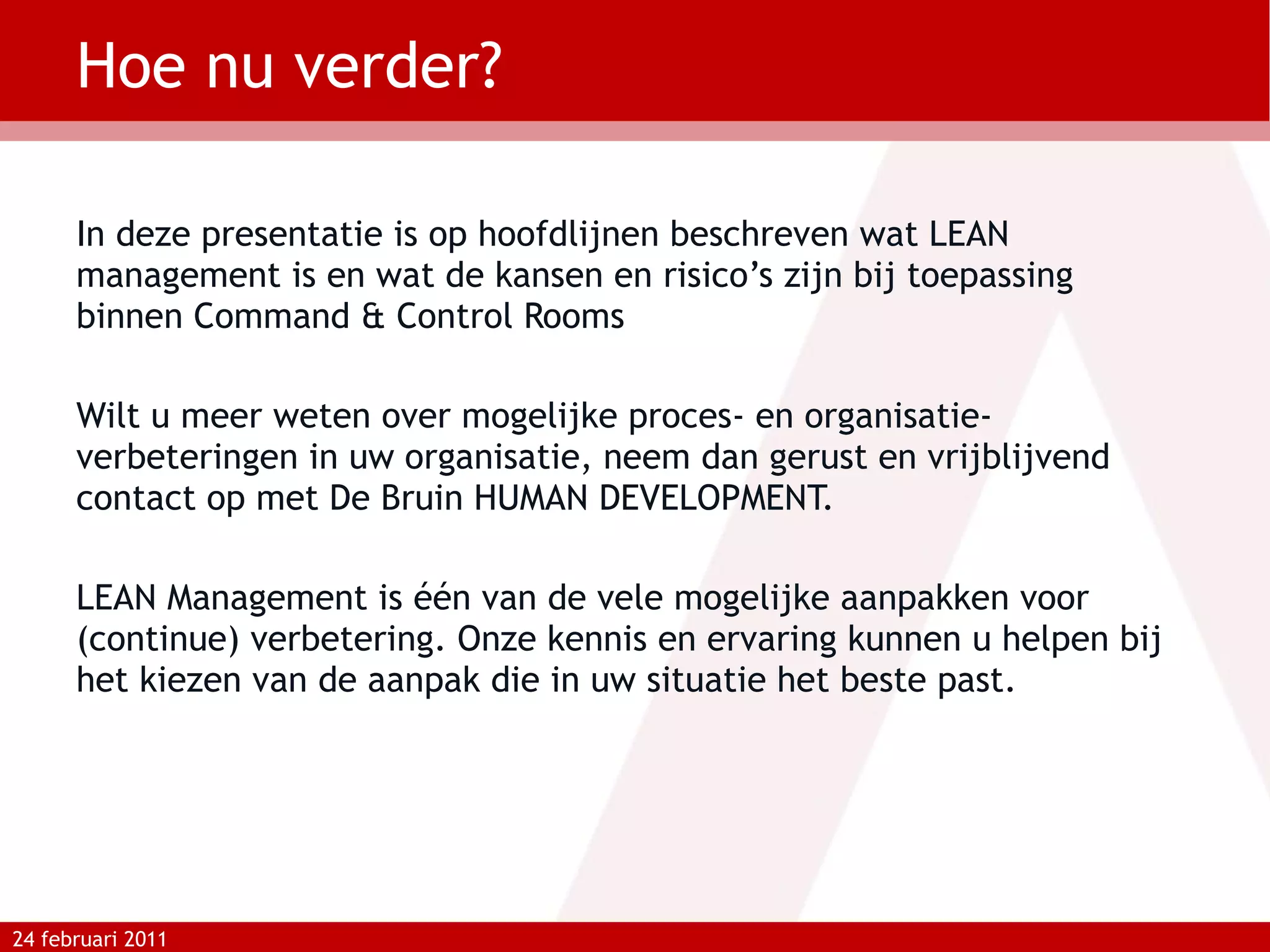 Hoe nu verder? In deze presentatie is op hoofdlijnen beschreven wat LEAN management is en wat de kansen en risico’s zijn bij toepassing binnen Command & Control Rooms Wilt u meer weten over mogelijke proces- en organisatie-verbeteringen in uw organisatie, neem dan gerust en vrijblijvend contact op met De Bruin HUMAN DEVELOPMENT.  LEAN Management is één van de vele mogelijke aanpakken voor (continue) verbetering. Onze kennis en ervaring kunnen u helpen bij het kiezen van de aanpak die in uw situatie het beste past. 24 februari 2011 
