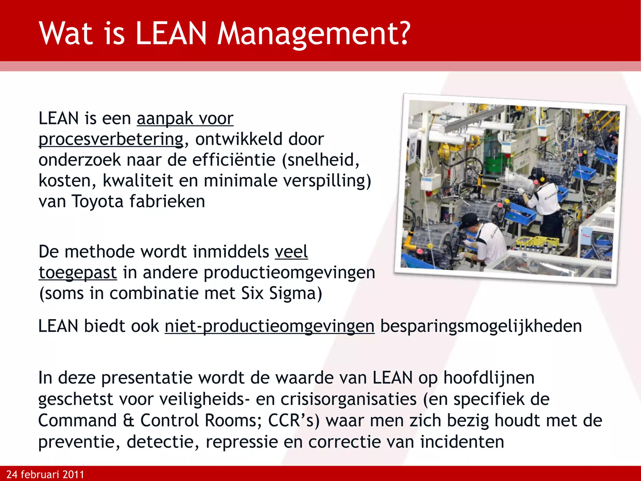 Wat is LEAN Management? LEAN is een  aanpak voor procesverbetering , ontwikkeld door onderzoek naar de efficiëntie (snelheid, kosten, kwaliteit en minimale verspilling) van Toyota fabrieken  De methode wordt inmiddels  veel toegepast  in andere productieomgevingen (soms in combinatie met Six Sigma) 24 februari 2011 LEAN biedt ook  niet-productieomgevingen  besparingsmogelijkheden In deze presentatie wordt de waarde van LEAN op hoofdlijnen geschetst voor veiligheids- en crisisorganisaties (en specifiek de Command & Control Rooms; CCR’s) waar men zich bezig houdt met de preventie, detectie, repressie en correctie van incidenten 