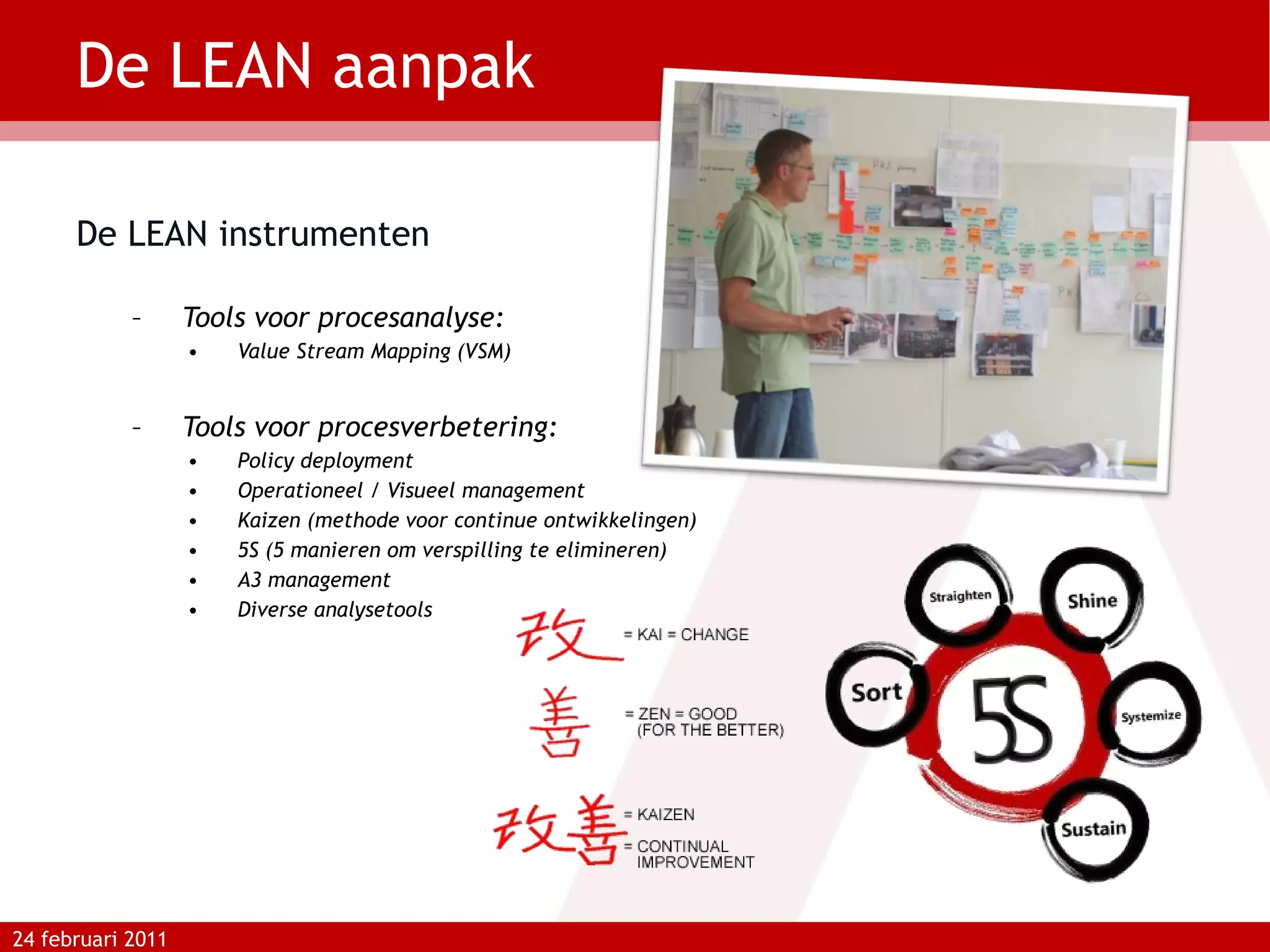 De LEAN aanpak De LEAN instrumenten Tools voor procesanalyse:  Value Stream Mapping (VSM) Tools voor procesverbetering: Policy deployment Operationeel / Visueel management Kaizen (methode voor continue ontwikkelingen) 5S (5 manieren om verspilling te elimineren) A3 management Diverse analysetools 24 februari 2011 