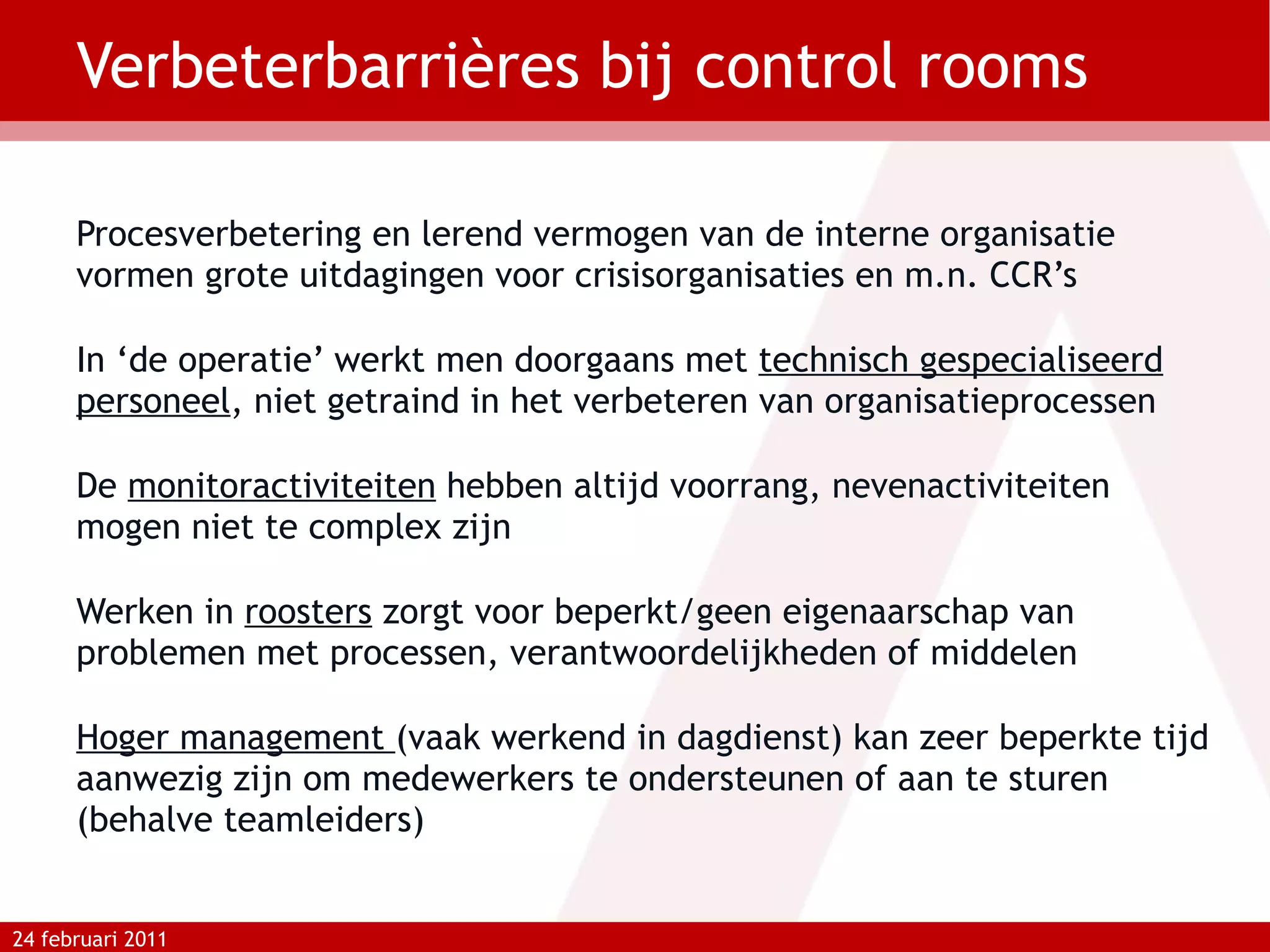 Verbeterbarrières bij control rooms Procesverbetering en lerend vermogen van de interne organisatie vormen grote uitdagingen voor crisisorganisaties en m.n. CCR’s In ‘de operatie’ werkt men doorgaans met  technisch gespecialiseerd personeel , niet getraind in het verbeteren van organisatieprocessen De  monitoractiviteiten  hebben altijd voorrang, nevenactiviteiten mogen niet te complex zijn Werken in  roosters  zorgt voor beperkt/geen eigenaarschap van problemen met processen, verantwoordelijkheden of middelen Hoger management  (vaak werkend in dagdienst) kan zeer beperkte tijd aanwezig zijn om medewerkers te ondersteunen of aan te sturen (behalve teamleiders) 24 februari 2011 