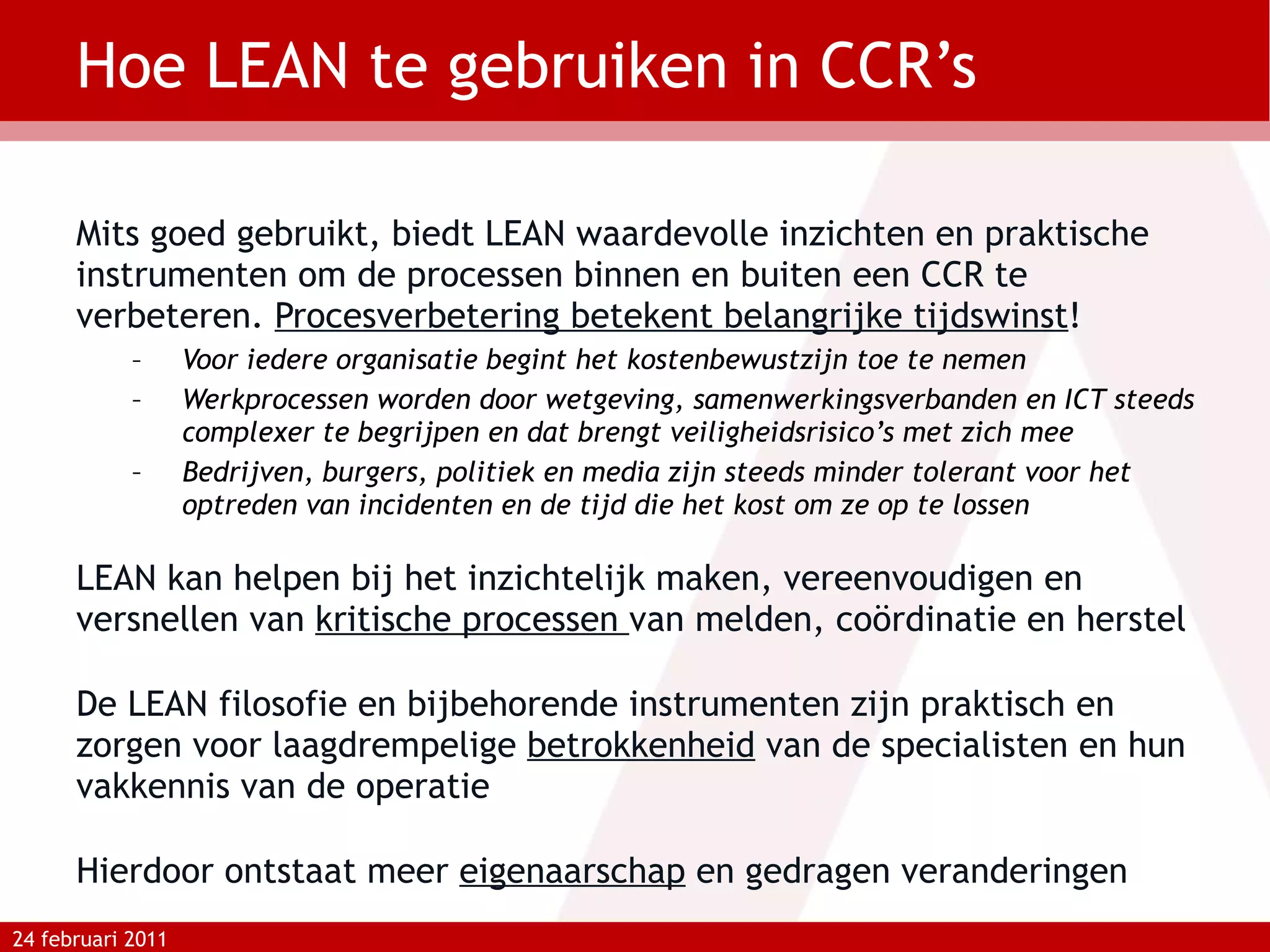 Hoe LEAN te gebruiken in CCR’s Mits goed gebruikt, biedt LEAN waardevolle inzichten en praktische instrumenten om de processen binnen en buiten een CCR te verbeteren.  Procesverbetering betekent belangrijke tijdswinst ! Voor iedere organisatie begint het kostenbewustzijn toe te nemen Werkprocessen worden door wetgeving, samenwerkingsverbanden en ICT steeds complexer te begrijpen en dat brengt veiligheidsrisico’s met zich mee Bedrijven, burgers, politiek en media zijn steeds minder tolerant voor het optreden van incidenten en de tijd die het kost om ze op te lossen LEAN kan helpen bij het inzichtelijk maken, vereenvoudigen en versnellen van  kritische processen  van melden, coördinatie en herstel De LEAN filosofie en bijbehorende instrumenten zijn praktisch en zorgen voor laagdrempelige  betrokkenheid  van de specialisten en hun vakkennis van de operatie Hierdoor ontstaat meer  eigenaarschap  en gedragen veranderingen 24 februari 2011 