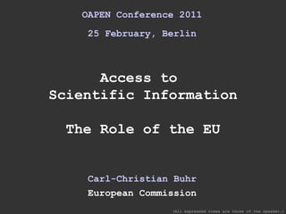 OAPEN Conference 2011 25 February, Berlin Access to  Scientific Information The Role of the EU Carl-Christian Buhr European Commission (All expressed views are those of the speaker.) 