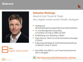 ReferentSebastian WohlrappHead of Unit Travel & Tradedmc digital mediacenter GmbH, StuttgartHintergrund:Wirtschaftsingenieurwesen/Business AdministrationIT- und Management-Consultingin Frankfurt mit Fokus CRM und SFAE-Marketing und -Branding in BerlinOpen Source, Web 2.0 und E-Commerce-Lösungen in ZürichE-Business-Strategie & Unternehmensentwicklung im Bereich Travel in ZürichSeit 2009: HoU B2C E- und Travel-Commerce bei dmc in Stuttgart http://www.xing.com/profile/sebastian_wohlrapp25.03.2010Kunden- / Zielgruppensegmentierung auf der Webseite|   Folie 2