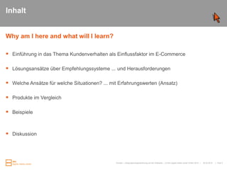 InhaltWhy am I hereandwhat will I learn?Einführung in das Thema Kundenverhalten als Einflussfaktor im E-CommerceLösungsansätze über Empfehlungssysteme ... und HerausforderungenWelche Ansätze für welche Situationen? ... mit Erfahrungswerten (Ansatz)Produkte im VergleichBeispieleDiskussion25.03.2010Kunden- / Zielgruppensegmentierung auf der Webseite|   Folie 3
