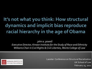 john a. powell
Executive Director, Kirwan Institute for the Study of Race and Ethnicity
 Williams Chair in Civil Rights & Civil Liberties, Moritz College of Law



                                 Lassiter Conference on Structural Racialization
                                                             UK School of Law
                                                             February 25, 2011
 