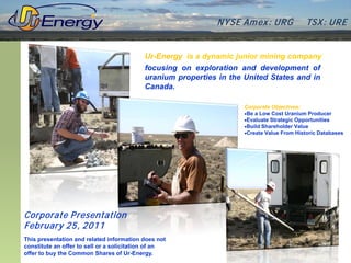 N YSE Am ex : UR G             TSX : UR E


                                           Ur-Energy is a dynamic junior mining company
                                           focusing on exploration and development of
                                           uranium properties in the United States and in
                                           Canada.

                                                                     Corporate Objectives:
                                                                     •Be a Low Cost Uranium Producer
                                                                     •Evaluate Strategic Opportunities
                                                                     •Build Shareholder Value
                                                                     •Create Value From Historic Databases




Corporate P resentation
February 25, 2011
This presentation and related information does not
constitute an offer to sell or a solicitation of an
offer to buy the Common Shares of Ur-Energy.
 