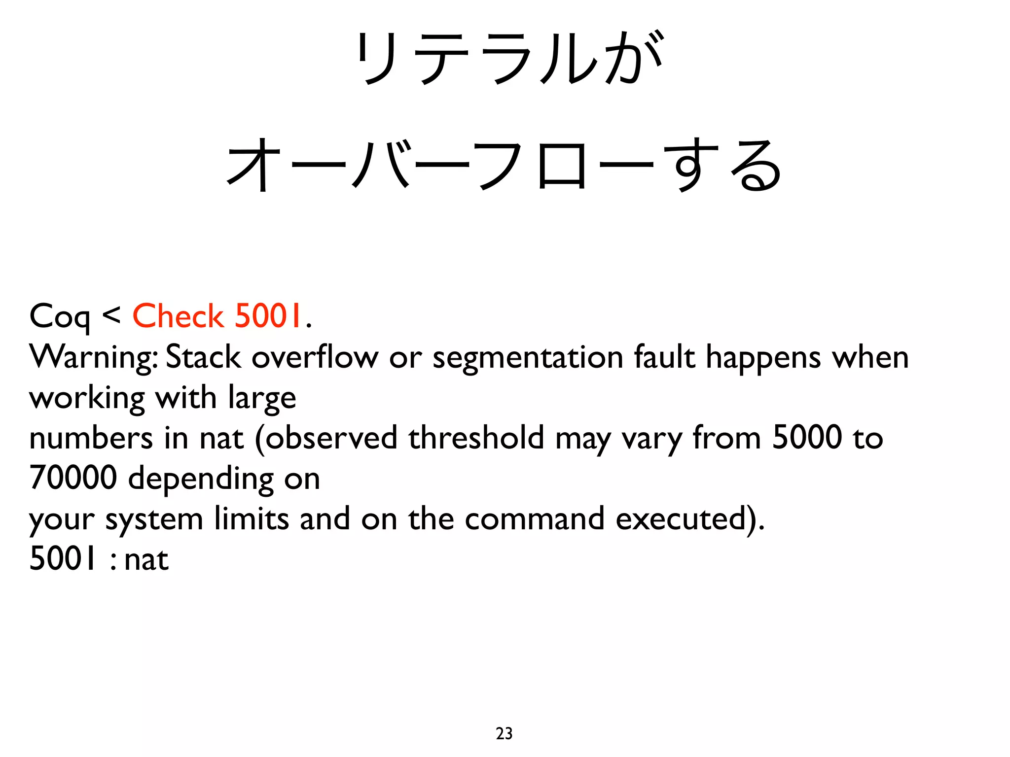 Coq < Check 5001.
Warning: Stack overﬂow or segmentation fault happens when
working with large
numbers in nat (observed threshold may vary from 5000 to
70000 depending on
your system limits and on the command executed).
5001 : nat



                              23
 
