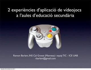 2 experiències d’aplicació de vídeojocs
                  a l’aules d’educació secundària




                         Ramon Barlam, INS Cal Gravat (Manresa) i equip TIC - ICE UAB
                                            rbarlam@gmail.com



dissabte 26 de febrer de 2011
 