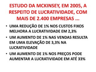 ESTUDO DA MCKINSEY, EM 2005, A RESPEITO DE LUCRATIVIDADE, COM MAIS DE 2.400 EMPRESAS ...UMA REDUÇÃO DE 1% NOS CUSTOS FIXOS MELHORA A LUCRATIVIDADE EM 2,3%UM AUMENTO DE 1% NAS VENDAS RESULTA EM UMA ELEVAÇÃO DE 3,3% NA LUCRATIVIDADEUM AUMENTO DE 1% NOS PREÇOS PODE AUMENTAR A LUCRATIVIDADE EM ATÉ 33%