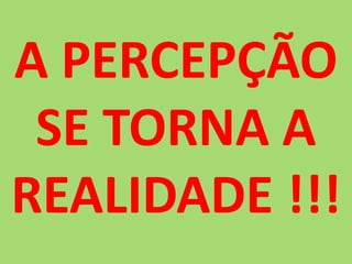 A PERCEPÇÃO SE TORNA A REALIDADE !!!
