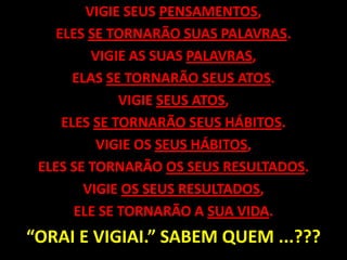 VIGIE SEUS PENSAMENTOS,ELES SE TORNARÃO SUAS PALAVRAS. VIGIE AS SUAS PALAVRAS,ELAS SE TORNARÃO SEUS ATOS.VIGIE SEUS ATOS,ELES SE TORNARÃO SEUS HÁBITOS.VIGIE OS SEUS HÁBITOS,ELES SE TORNARÃO OS SEUS RESULTADOS.VIGIE OS SEUS RESULTADOS,ELE SE TORNARÃO A SUA VIDA.“ORAI E VIGIAI.” SABEM QUEM ...??? 