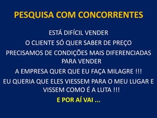 PESQUISA COM CONCORRENTESESTÁ DIFÍCIL VENDERO CLIENTE SÓ QUER SABER DE PREÇOPRECISAMOS DE CONDIÇÕES MAIS DIFERENCIADAS PARA VENDERA EMPRESA QUER QUE EU FAÇA MILAGRE !!! EU QUERIA QUE ELES VIESSEM PARA O MEU LUGAR E VISSEM COMO É A LUTA !!!E POR AÍ VAI ... 