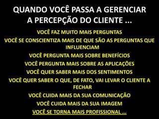 QUANDO VOCÊ PASSA A GERENCIAR A PERCEPÇÃO DO CLIENTE ...VOCÊ FAZ MUITO MAIS PERGUNTASVOCÊ SE CONSCIENTIZA MAIS DE QUE SÃO AS PERGUNTAS QUE INFLUENCIAMVOCÊ PERGUNTA MAIS SOBRE BENEFÍCIOSVOCÊ PERGUNTA MAIS SOBRE AS APLICAÇÕESVOCÊ QUER SABER MAIS DOS SENTIMENTOSVOCÊ QUER SABER O QUE, DE FATO, VAI LEVAR O CLIENTE A FECHARVOCÊ CUIDA MAIS DA SUA COMUNICAÇÃOVOCÊ CUIDA MAIS DA SUA IMAGEMVOCÊ SE TORNA MAIS PROFISSIONAL ... 