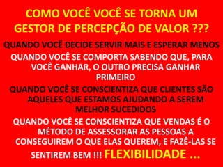 COMO VOCÊ VOCÊ SE TORNA UM GESTOR DE PERCEPÇÃO DE VALOR ???QUANDO VOCÊ DECIDE SERVIR MAIS E ESPERAR MENOSQUANDO VOCÊ SE COMPORTA SABENDO QUE, PARA VOCÊ GANHAR, O OUTRO PRECISA GANHAR PRIMEIROQUANDO VOCÊ SE CONSCIENTIZA QUE CLIENTES SÃO AQUELES QUE ESTAMOS AJUDANDO A SEREM MELHOR SUCEDIDOSQUANDO VOCÊ SE CONSCIENTIZA QUE VENDAS É O MÉTODO DE ASSESSORAR AS PESSOAS A CONSEGUIREM O QUE ELAS QUEREM, E FAZÊ-LAS SE SENTIREM BEM !!! FLEXIBILIDADE ...