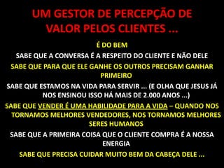 UM GESTOR DE PERCEPÇÃO DE VALOR PELOS CLIENTES ...É DO BEMSABE QUE A CONVERSA É A RESPEITO DO CLIENTE E NÃO DELESABE QUE PARA QUE ELE GANHE OS OUTROS PRECISAM GANHAR PRIMEIRO SABE QUE ESTAMOS NA VIDA PARA SERVIR ... (E OLHA QUE JESUS JÁ NOS ENSINOU ISSO HÁ MAIS DE 2.000 ANOS ...)SABE QUE VENDER É UMA HABILIDADE PARA A VIDA – QUANDO NOS TORNAMOS MELHORES VENDEDORES, NOS TORNAMOS MELHORES SERES HUMANOS SABE QUE A PRIMEIRA COISA QUE O CLIENTE COMPRA É A NOSSA ENERGIASABE QUE PRECISA CUIDAR MUITO BEM DA CABEÇA DELE ...