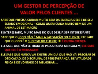 UM GESTOR DE PERCEPÇÃO DE VALOR PELOS CLIENTES ...SABE QUE PRECISA CUIDAR MUITO BEM DA ENERGIA DELE E DE SEU ESTADO EMOCIONAL – COMO QUEM CUIDA MUITO BEM DE UM ANIMAL DE ESTIMAÇÃO É INTERESSADO, MUITO MAIS DO QUE DESEJA SER INTERESSANTESABE QUE O JOGO NÃO É MAIS A SATISFAÇÃO DO CLIENTE; ELE SABE QUE O JOGO É O SUCESSO DO CLIENTE É OUTRA CRENÇAELE SABE QUE NÃO SE TRATA DE PASSAR UMA MENSAGEM;ELE SABE QUE ELE É A MENSAGEM ELE SABE QUE NUNCA VAI EXISTIR UM DIA QUE NÃO VAI PRECISAR DE DEDICAÇÃO, DE DISCIPLINA, DE PERSEVERANÇA, DE VITALIDADE FÍSICA E DE VONTADE DE MELHORAR ... 