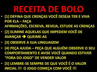 RECEITA DE BOLO[1] DEFINA QUE CRENÇAS VOCÊ DESEJA TER E VIVA POR ELA – FAÇA AFIRMAÇÕES, ESCREVA, REVEJA, ESTUDE AS CRENÇAS[2] ELIMINE AQUELAS QUE IMPEDEM VOCÊ DE AVANÇAR  QUEIME-AS [3] OBSERVE A SUA LINGUAGEM[4] PEÇA AJUDA – PEÇA QUE ALGUÉM OBSERVE O SEU COMPORTAMENTO E AVISE VOCÊ QUANDO ESTIVER “FORA DO JOGO” DE VENDER VALOR [5] LEMBRE-SE SEMPRE DE QUE VOCÊ É O VALOR INICIAL !!!  O JOGO COMEÇA COM VOCÊ !!! 