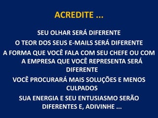 ACREDITE ...SEU OLHAR SERÁ DIFERENTEO TEOR DOS SEUS E-MAILS SERÁ DIFERENTEA FORMA QUE VOCÊ FALA COM SEU CHEFE OU COM A EMPRESA QUE VOCÊ REPRESENTA SERÁ DIFERENTE  VOCÊ PROCURARÁ MAIS SOLUÇÕES E MENOS CULPADOSSUA ENERGIA E SEU ENTUSIASMO SERÃO DIFERENTES E, ADIVINHE ... 