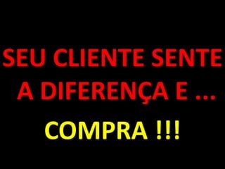 SEU CLIENTE SENTE A DIFERENÇA E ...COMPRA !!!