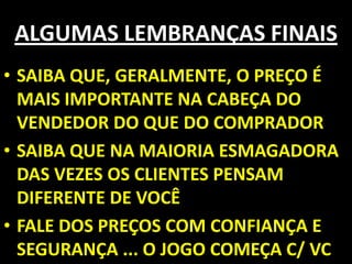 ALGUMAS LEMBRANÇAS FINAISSAIBA QUE, GERALMENTE, O PREÇO É MAIS IMPORTANTE NA CABEÇA DO VENDEDOR DO QUE DO COMPRADOR SAIBA QUE NA MAIORIA ESMAGADORA DAS VEZES OS CLIENTES PENSAM DIFERENTE DE VOCÊ FALE DOS PREÇOS COM CONFIANÇA E SEGURANÇA ... O JOGO COMEÇA C/ VC
