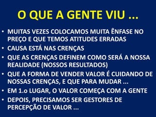 O QUE A GENTE VIU ...MUITAS VEZES COLOCAMOS MUITA ÊNFASE NO PREÇO E QUE TEMOS ATITUDES ERRADASCAUSA ESTÁ NAS CRENÇASQUE AS CRENÇAS DEFINEM COMO SERÁ A NOSSA REALIDADE (NOSSOS RESULTADOS) QUE A FORMA DE VENDER VALOR É CUIDANDO DE NOSSAS CRENÇAS, E QUE PARA MUDAR ... EM 1.o LUGAR, O VALOR COMEÇA COM A GENTEDEPOIS, PRECISAMOS SER GESTORES DE PERCEPÇÃO DE VALOR ...