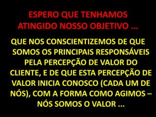 ESPERO QUE TENHAMOS ATINGIDO NOSSO OBJETIVO ...QUE NOS CONSCIENTIZEMOS DE QUE SOMOS OS PRINCIPAIS RESPONSÁVEIS PELA PERCEPÇÃO DE VALOR DO CLIENTE, E DE QUE ESTA PERCEPÇÃO DE VALOR INICIA CONOSCO (CADA UM DE NÓS), COM A FORMA COMO AGIMOS – NÓS SOMOS O VALOR ...