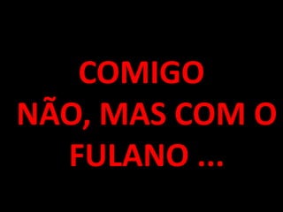 COMIGO NÃO, MAS COM O FULANO ...