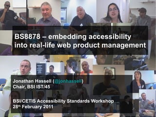 BS8878 – embedding accessibility
into real-life web product management



Jonathan Hassell (@jonhassell)
Chair, BSI IST/45


BSI/CETIS Accessibility Standards Workshop
28th February 2011
                                            © jonathanhassell@yahoo.co.uk
                             http://www.meetup.com/bs8878-web-accessibility/
 