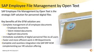 SAP Employee File Management by Open Text
SAP Employee File Management by Open Text is the
strategic SAP solution for personnel digital files

Key benefits of the EFM solution are:
 Complete  management of all employee documents
      Employee documents
      Talent related documents
      Applicant documents
 Immediate availability of digital personnel files to all users
 Faster and more efficient work in HR Departments
Complete and seamless integration into SAP ERP HCM
 complementing our HR solution offering
 Mastering SAP HR & Payroll 2011
 