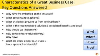 Characteristics of a Great Business Case:
Key Questions Answered
 Why have we embarked on this initiative?
 What do we want to achieve?
 What challenges prevent us from getting there?
 What is the recommended solution & associated benefits and cost?
 How should we implement?
                                                                     Why?
 How do we ensure value delivery?
  Why Now?                                                           What?
 What are other similar case studies;
                                                                     How?
  Is our approach achievable?
                                                                     Proof
Mastering SAP HR & Payroll 2011
 