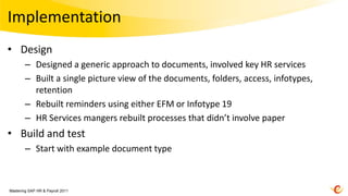 Implementation
• Design
        – Designed a generic approach to documents, involved key HR services
        – Built a single picture view of the documents, folders, access, infotypes,
          retention
        – Rebuilt reminders using either EFM or Infotype 19
        – HR Services mangers rebuilt processes that didn’t involve paper
• Build and test
        – Start with example document type



Mastering SAP HR & Payroll 2011
 