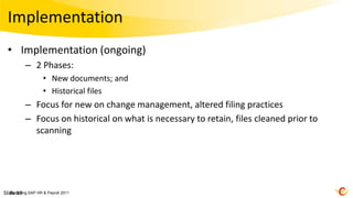 Implementation
 • Implementation (ongoing)
         – 2 Phases:
                  • New documents; and
                  • Historical files
         – Focus for new on change management, altered filing practices
         – Focus on historical on what is necessary to retain, files cleaned prior to
           scanning




Slide 19 SAP HR & Payroll 2011
   Mastering
 