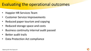 Evaluating the operational outcomes
•    Happier HR Services Team
•    Customer Service Improvements
•    Reduced paper tourism and copying
•    Reduced storage space and costs
•    Business continuity internal audit passed
•    Better audit trails
•    Data Protection Act compliance


Mastering SAP HR & Payroll 2011
 