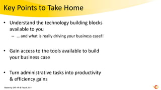 Key Points to Take Home
• Understand the technology building blocks
  available to you
        – … and what is really driving your business case!!


• Gain access to the tools available to build
  your business case

• Turn administrative tasks into productivity
  & efficiency gains
Mastering SAP HR & Payroll 2011
 