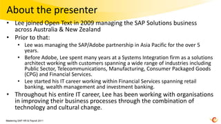 About the presenter
• Lee joined Open Text in 2009 managing the SAP Solutions business
  across Australia & New Zealand
• Prior to that:
         • Lee was managing the SAP/Adobe partnership in Asia Pacific for the over 5
           years.
         • Before Adobe, Lee spent many years at a Systems Integration firm as a solutions
           architect working with customers spanning a wide range of industries including
           Public Sector, Telecommunications, Manufacturing, Consumer Packaged Goods
           (CPG) and Financial Services.
         • Lee started his IT career working within Financial Services spanning retail
           banking, wealth management and investment banking.
• Throughout his entire IT career, Lee has been working with organisations
  in improving their business processes through the combination of
  technology and cultural change.
Mastering SAP HR & Payroll 2011
 