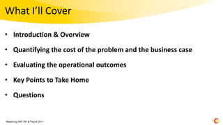 What I’ll Cover

• Introduction & Overview

• Quantifying the cost of the problem and the business case

• Evaluating the operational outcomes

• Key Points to Take Home

• Questions


Mastering SAP HR & Payroll 2011
 