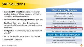 SAP Solutions
 Dedicated SAP Line of Business responsible for
                                                         SAP Licensed/Support
  product strategy, GTM and alignment with SAP‘s                 SAP Archiving by Open Text

  technology and business strategy                           SAP Document Access by Open Text
                                                              SAP Extended ECM by Open Text
 SAP NetWeaver is strategic platform for Open Text
                                                            SAP Invoice Management by Open Text
 Significant Year – over – Year $ investments            Optical Character Recognition for IM by OT
  dedicated to SAP related integration and on-going      SAP Digital Asset Management by Open Text
  validation
                                                         SAP Employee File Management by Open Text
 Joint product roadmap and product development           SAP Document Presentment by Open Text
  with SAP
                                                       Open Text Licensed/Support
 Part of the portfolio is sold directly through SAP
                                                           Open Text Customer Information Mgmt
 Over +3,000 SAP clients                                   Open Text Supplier Information Mgmt
                                                         Open Text Transactional Content Processing

Mastering SAP HR & Payroll 2011
 