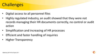 Challenges
• Digital access to all personnel files
• Highly regulated industry, an audit showed that they were not
  records managing their HR documents correctly, no control or audit
  action
• Simplification and increasing of HR processes
• Efficient and faster handling of inquiries
• Higher Transparency


Mastering SAP HR & Payroll 2011
 