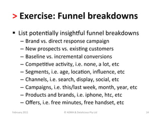 >	
  Exercise:	
  Funnel	
  breakdowns	
  	
  
  List	
  potenBally	
  insighYul	
  funnel	
  breakdowns	
  
         –  Brand	
  vs.	
  direct	
  response	
  campaign	
  
         –  New	
  prospects	
  vs.	
  exisBng	
  customers	
  
         –  Baseline	
  vs.	
  incremental	
  conversions	
  
         –  CompeBBve	
  acBvity,	
  i.e.	
  none,	
  a	
  lot,	
  etc	
  
         –  Segments,	
  i.e.	
  age,	
  locaBon,	
  inﬂuence,	
  etc	
  
         –  Channels,	
  i.e.	
  search,	
  display,	
  social,	
  etc	
  
         –  Campaigns,	
  i.e.	
  this/last	
  week,	
  month,	
  year,	
  etc	
  
         –  Products	
  and	
  brands,	
  i.e.	
  iphone,	
  htc,	
  etc	
  
         –  Oﬀers,	
  i.e.	
  free	
  minutes,	
  free	
  handset,	
  etc	
  
February	
  2011	
                 ©	
  ADMA	
  &	
  Datalicious	
  Pty	
  Ltd	
     14	
  
 