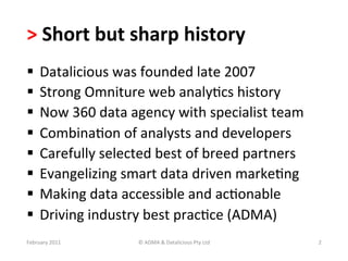>	
  Short	
  but	
  sharp	
  history	
  
  Datalicious	
  was	
  founded	
  late	
  2007	
  
  Strong	
  Omniture	
  web	
  analyBcs	
  history	
  
  Now	
  360	
  data	
  agency	
  with	
  specialist	
  team	
  
  CombinaBon	
  of	
  analysts	
  and	
  developers	
  
  Carefully	
  selected	
  best	
  of	
  breed	
  partners	
  
  Evangelizing	
  smart	
  data	
  driven	
  markeBng	
  
  Making	
  data	
  accessible	
  and	
  acBonable	
  
  Driving	
  industry	
  best	
  pracBce	
  (ADMA)	
  
February	
  2011	
       ©	
  ADMA	
  &	
  Datalicious	
  Pty	
  Ltd	
     2	
  
 