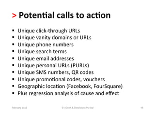>	
  Poten?al	
  calls	
  to	
  ac?on	
  	
  
      Unique	
  click-­‐through	
  URLs	
  
      Unique	
  vanity	
  domains	
  or	
  URLs	
  
      Unique	
  phone	
  numbers	
  
      Unique	
  search	
  terms	
  
      Unique	
  email	
  addresses	
  
      Unique	
  personal	
  URLs	
  (PURLs)	
  
      Unique	
  SMS	
  numbers,	
  QR	
  codes	
  
      Unique	
  promoBonal	
  codes,	
  vouchers	
  
      Geographic	
  locaBon	
  (Facebook,	
  FourSquare)	
  
      Plus	
  regression	
  analysis	
  of	
  cause	
  and	
  eﬀect	
  

February	
  2011	
               ©	
  ADMA	
  &	
  Datalicious	
  Pty	
  Ltd	
     48	
  
 